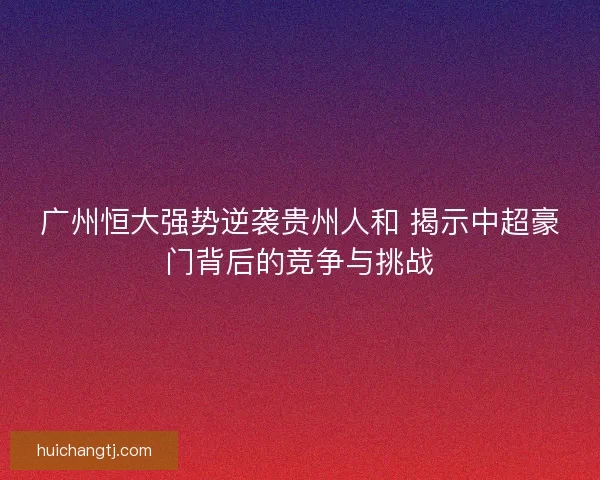 广州恒大强势逆袭贵州人和 揭示中超豪门背后的竞争与挑战