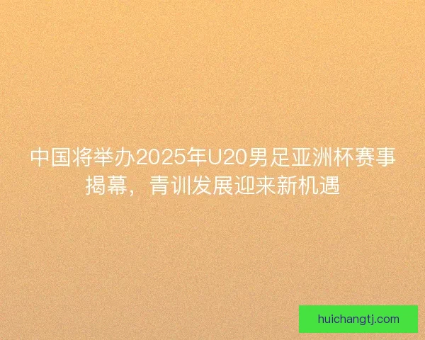 中国将举办2025年U20男足亚洲杯赛事揭幕，青训发展迎来新机遇