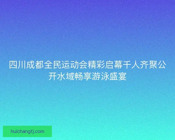 四川成都全民运动会精彩启幕千人齐聚公开水域畅享游泳盛宴