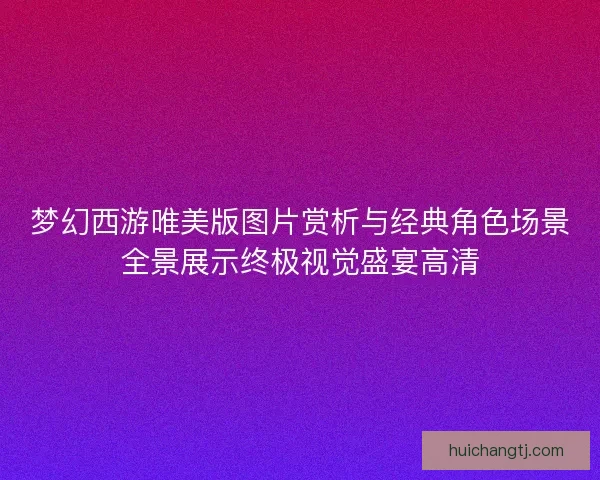 梦幻西游唯美版图片赏析与经典角色场景全景展示终极视觉盛宴高清