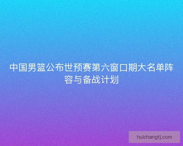 中国男篮公布世预赛第六窗口期大名单阵容与备战计划
