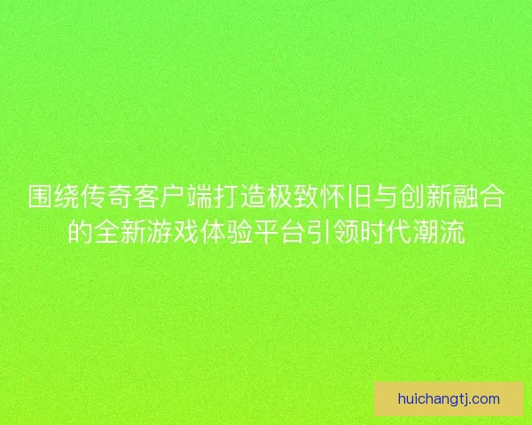 围绕传奇客户端打造极致怀旧与创新融合的全新游戏体验平台引领时代潮流