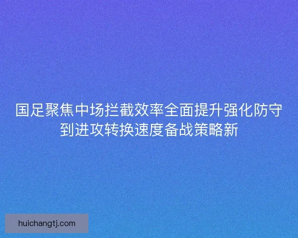 国足聚焦中场拦截效率全面提升强化防守到进攻转换速度备战策略新