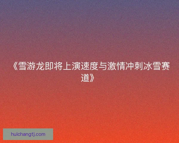 《雪游龙即将上演速度与激情冲刺冰雪赛道》